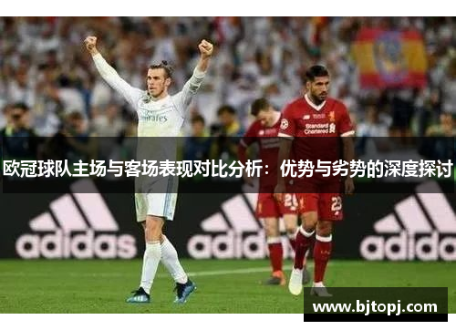 欧冠球队主场与客场表现对比分析：优势与劣势的深度探讨